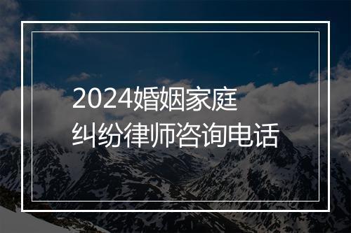 2024婚姻家庭纠纷律师咨询电话