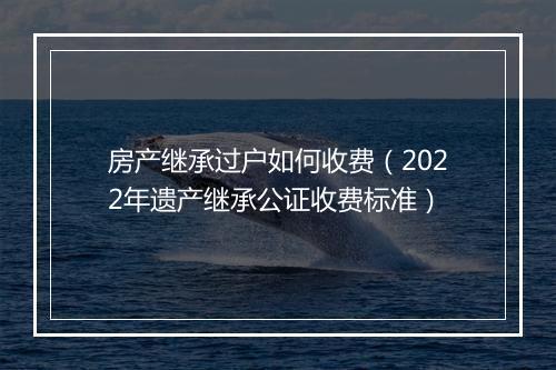 房产继承过户如何收费（2022年遗产继承公证收费标准）
