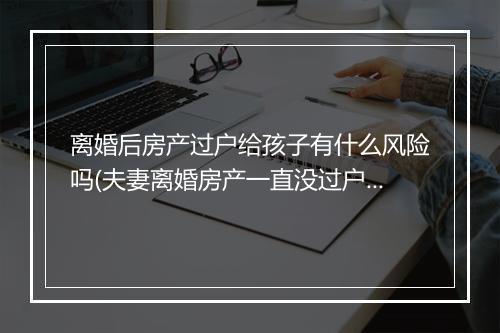 离婚后房产过户给孩子有什么风险吗(夫妻离婚房产一直没过户会失效吗)