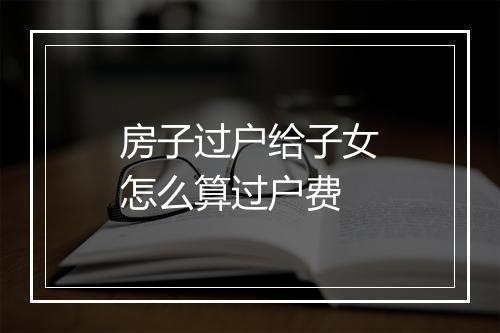 房子过户给子女怎么算过户费