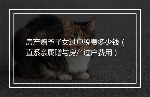 房产赠予子女过户税费多少钱（直系亲属赠与房产过户费用）