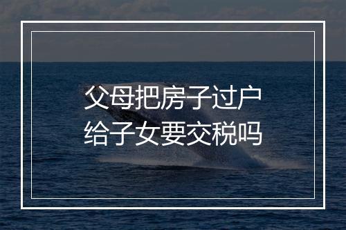 父母把房子过户给子女要交税吗