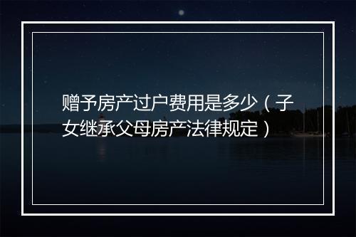 赠予房产过户费用是多少（子女继承父母房产法律规定）