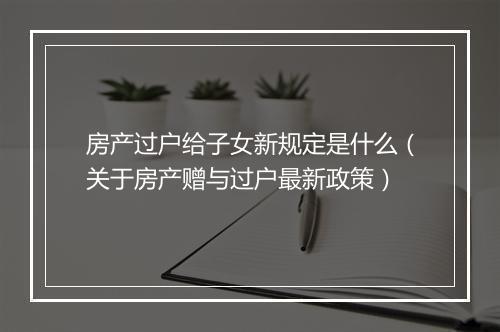 房产过户给子女新规定是什么（关于房产赠与过户最新政策）