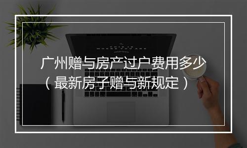 广州赠与房产过户费用多少（最新房子赠与新规定）