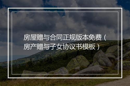 房屋赠与合同正规版本免费（房产赠与子女协议书模板）