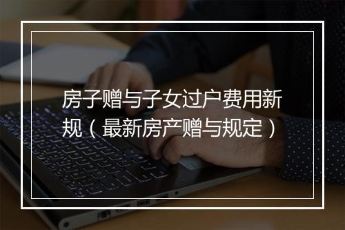 房子赠与子女过户费用新规（最新房产赠与规定）