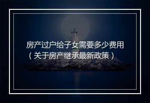 房产过户给子女需要多少费用（关于房产继承最新政策）