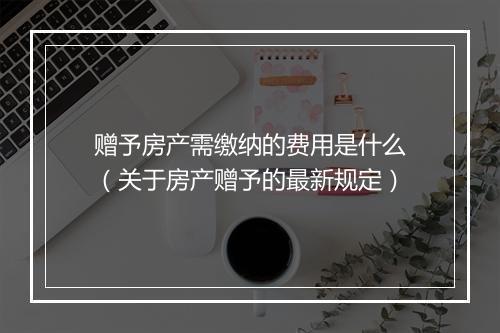 赠予房产需缴纳的费用是什么（关于房产赠予的最新规定）