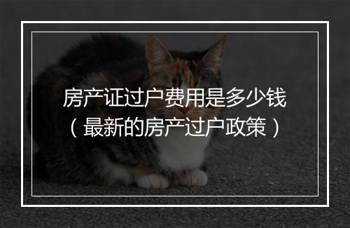 房产证过户费用是多少钱（最新的房产过户政策）