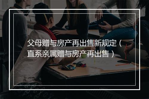 父母赠与房产再出售新规定（直系亲属赠与房产再出售）