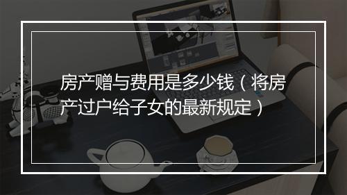 房产赠与费用是多少钱（将房产过户给子女的最新规定）