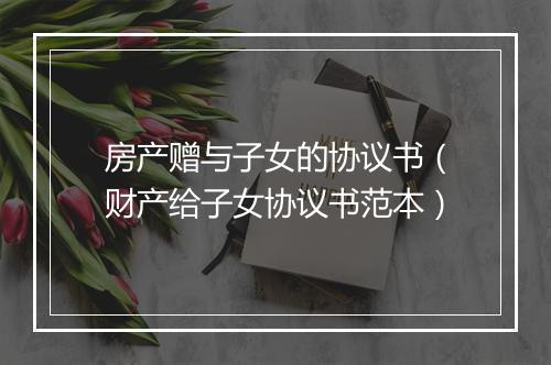 房产赠与子女的协议书（财产给子女协议书范本）