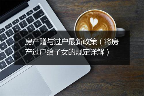 房产赠与过户最新政策（将房产过户给子女的规定详解）