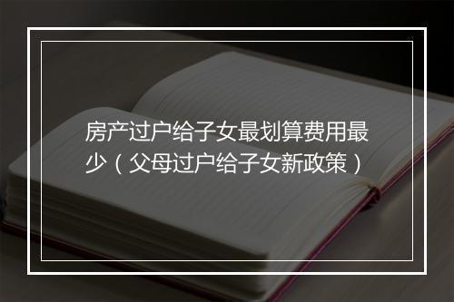 房产过户给子女最划算费用最少（父母过户给子女新政策）
