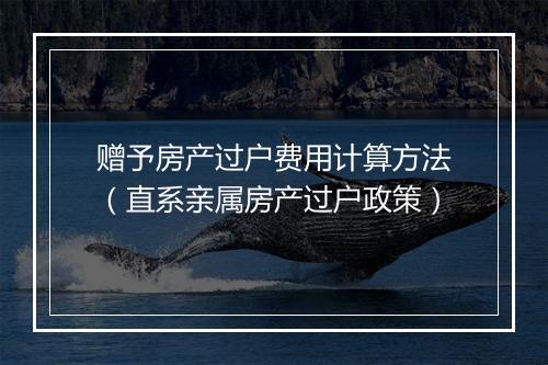 赠予房产过户费用计算方法（直系亲属房产过户政策）