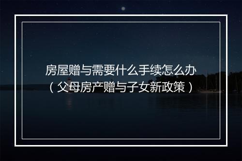 房屋赠与需要什么手续怎么办（父母房产赠与子女新政策）