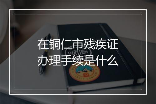 在铜仁市残疾证办理手续是什么