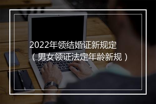 2022年领结婚证新规定（男女领证法定年龄新规）