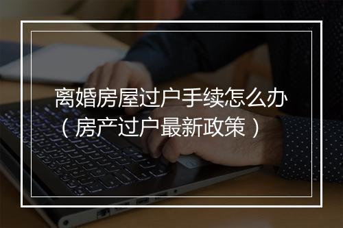 离婚房屋过户手续怎么办（房产过户最新政策）