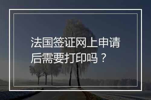 法国签证网上申请后需要打印吗？
