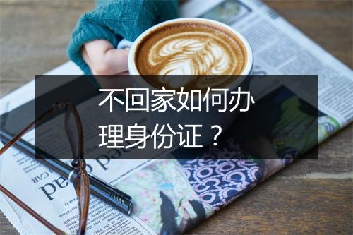 不回家如何办理身份证？