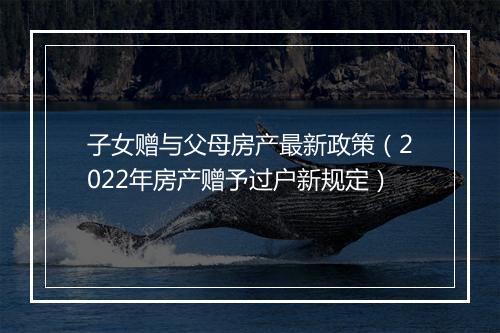 子女赠与父母房产最新政策（2022年房产赠予过户新规定）