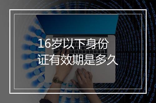 16岁以下身份证有效期是多久