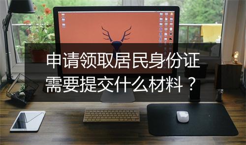 申请领取居民身份证需要提交什么材料？