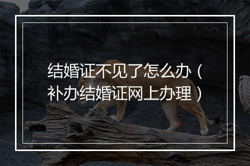 结婚证不见了怎么办（补办结婚证网上办理）