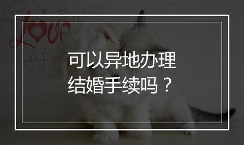 可以异地办理结婚手续吗？
