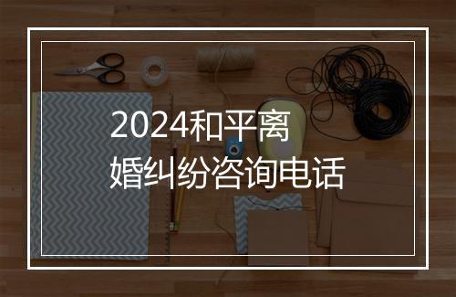 2024和平离婚纠纷咨询电话