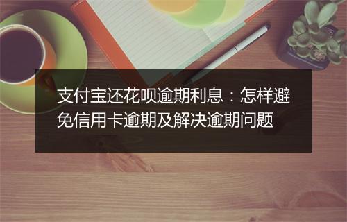 支付宝还花呗逾期利息：怎样避免信用卡逾期及解决逾期问题