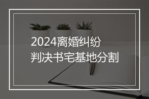 2024离婚纠纷判决书宅基地分割