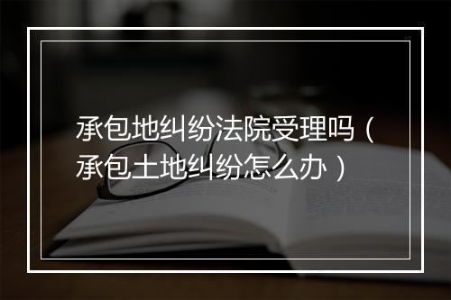 承包地纠纷法院受理吗（承包土地纠纷怎么办）