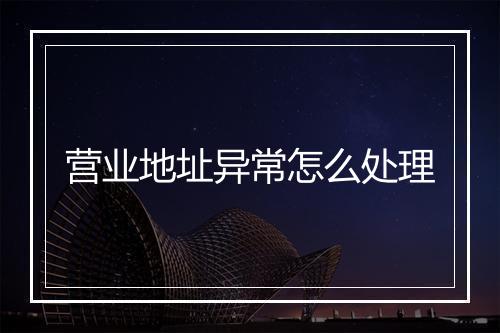 营业地址异常怎么处理
