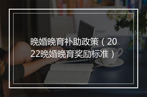 晚婚晚育补助政策（2022晚婚晚育奖励标准）