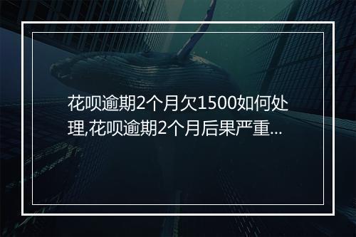 花呗逾期2个月欠1500如何处理,花呗逾期2个月后果严重吗
