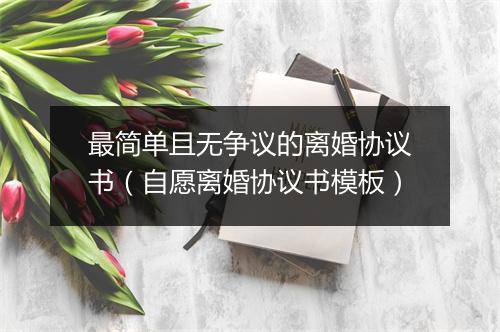 最简单且无争议的离婚协议书（自愿离婚协议书模板）