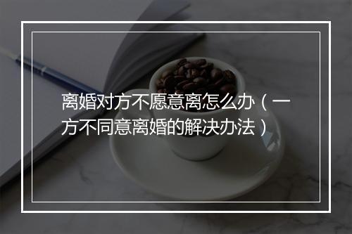 离婚对方不愿意离怎么办（一方不同意离婚的解决办法）