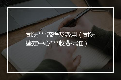 司法***流程及费用（司法鉴定中心***收费标准）