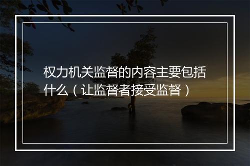 权力机关监督的内容主要包括什么（让监督者接受监督）