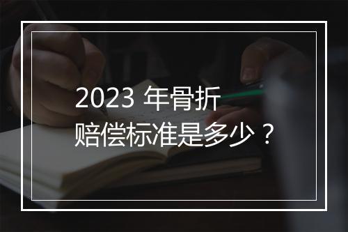 2023 年骨折赔偿标准是多少？