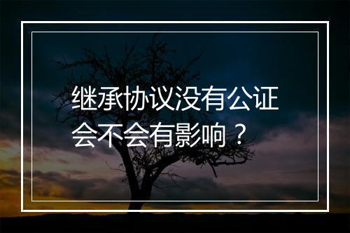 继承协议没有公证会不会有影响？