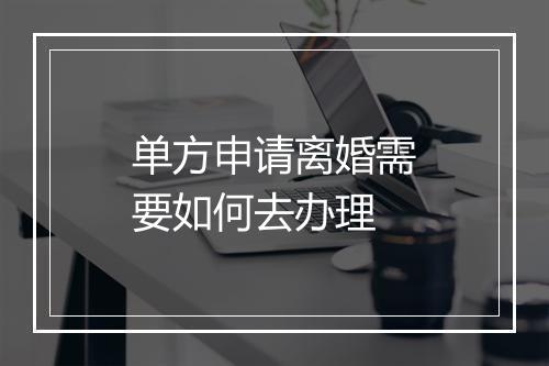 单方申请离婚需要如何去办理