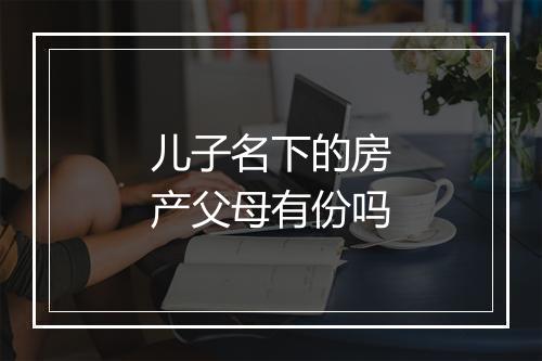 儿子名下的房产父母有份吗