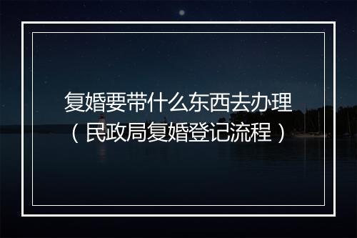 复婚要带什么东西去办理（民政局复婚登记流程）