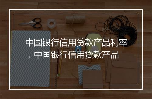 中国银行信用贷款产品利率，中国银行信用贷款产品