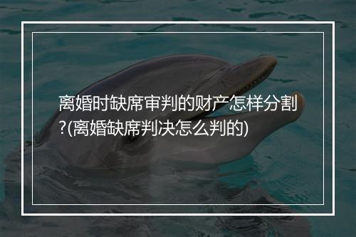 离婚时缺席审判的财产怎样分割?(离婚缺席判决怎么判的)