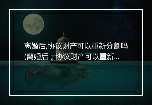 离婚后,协议财产可以重新分割吗(离婚后，协议财产可以重新分割吗)
